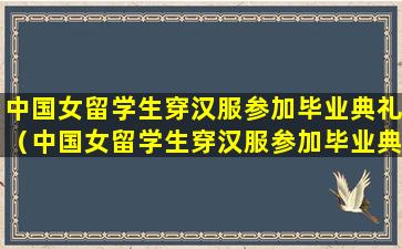 中国女留学生穿汉服参加毕业典礼（中国女留学生穿汉服参加毕业典礼 端庄大气）